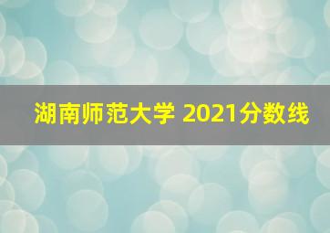 湖南师范大学 2021分数线